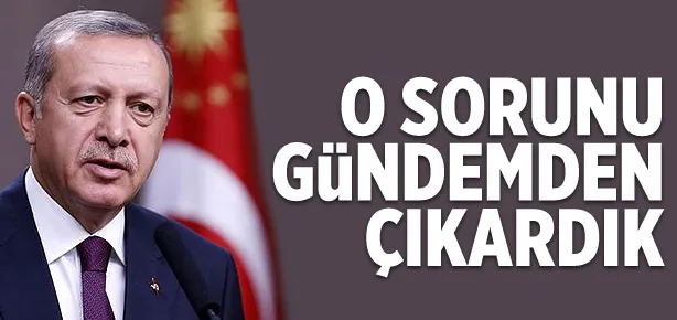 Erdoğan: O sorunu gündemden çıkardık