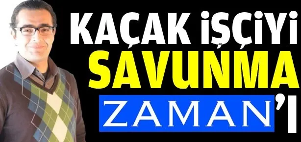 Kaçak işçiyi savunma Zaman’ı!