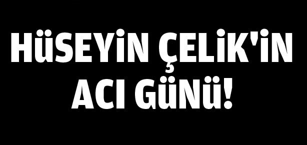 Hüseyin Çelik’in acı günü!