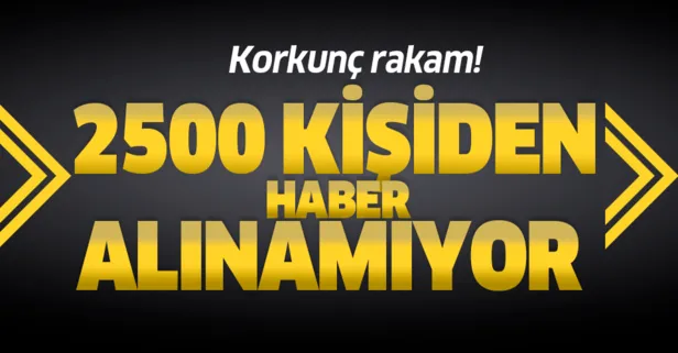 Korkunç rakam! 2500 kişiden haber alınamıyor...