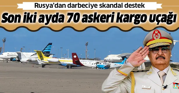 Rusya'dan darbeci Hafter'e destek: Son iki ayda 70 askeri kargo uçağı indi!