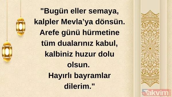 "Bugün Eller Semaya, Kalpler Mevla'ya Dönsün. Arefe Günü Hürmetine Tüm Dualarınız Kabul, Kalbiniz Huzur Dolu Olsun. Hayırlı Bayramlar Dilerim."